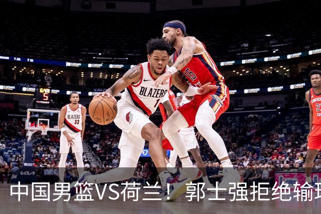 中国男篮VS荷兰！郭士强拒绝输球，杨瀚森确定出战，央视直播