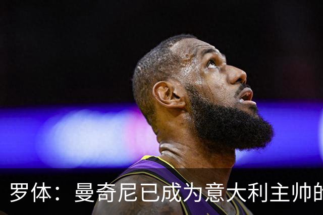 罗体：曼奇尼已成为意大利主帅的唯一人选 他的回归将被平稳接纳